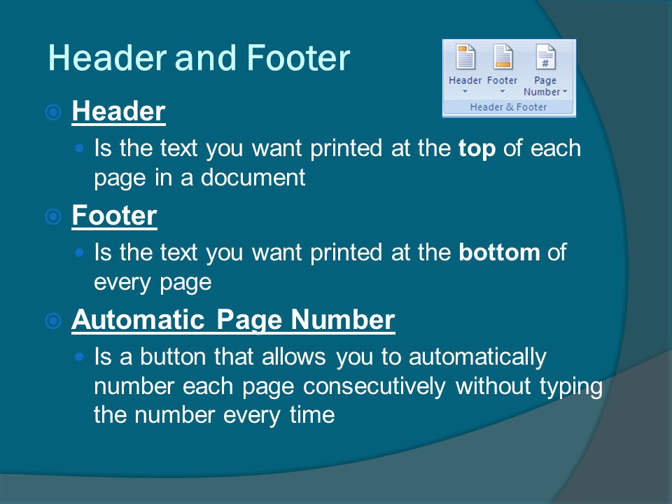Header and Footer  Header Is the text you want printed at the top of each page in a document  Footer Is the text you want printed at the bottom of every page  Automatic Page Number Is a button that allows you to automatically number each page consecutively without typing the number every time