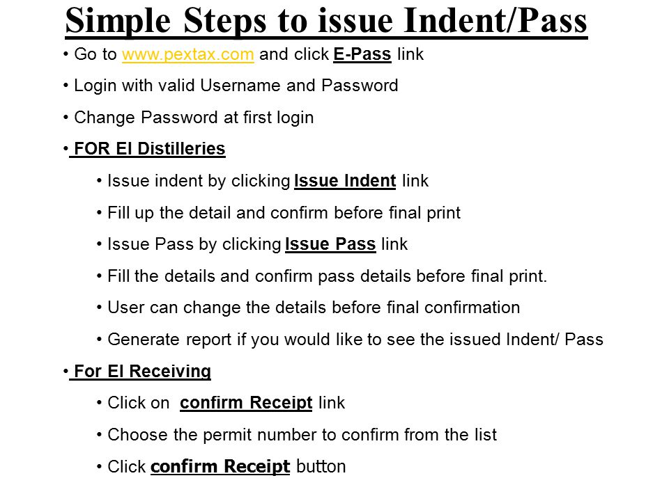 Simple Steps to issue Indent/Pass Go to   and click E-Pass linkwww.pextax.com Login with valid Username and Password Change Password at first login FOR EI Distilleries Issue indent by clicking Issue Indent link Fill up the detail and confirm before final print Issue Pass by clicking Issue Pass link Fill the details and confirm pass details before final print.