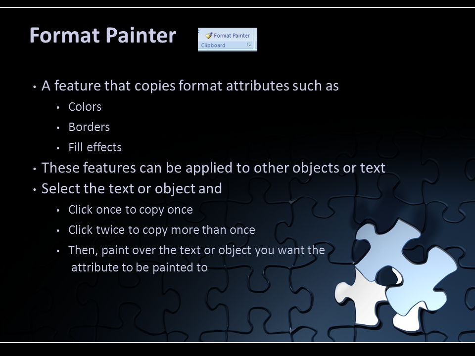 Format Painter A feature that copies format attributes such as Colors Borders Fill effects These features can be applied to other objects or text Select the text or object and Click once to copy once Click twice to copy more than once Then, paint over the text or object you want the attribute to be painted to