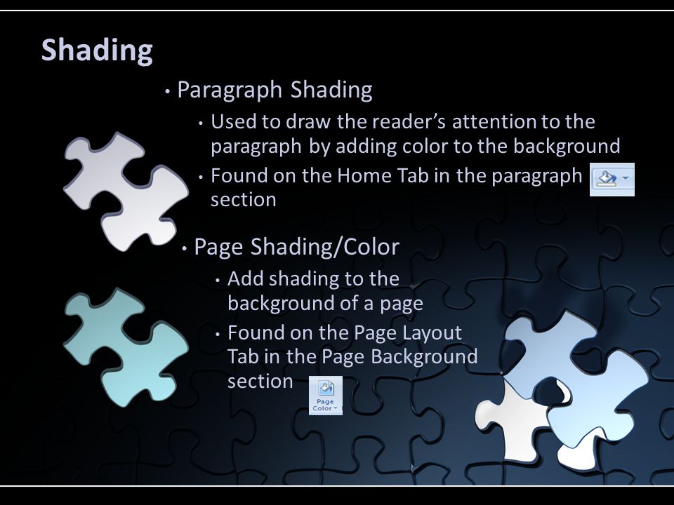 Paragraph Shading Used to draw the reader’s attention to the paragraph by adding color to the background Found on the Home Tab in the paragraph section Page Shading/Color Add shading to the background of a page Found on the Page Layout Tab in the Page Background section Shading