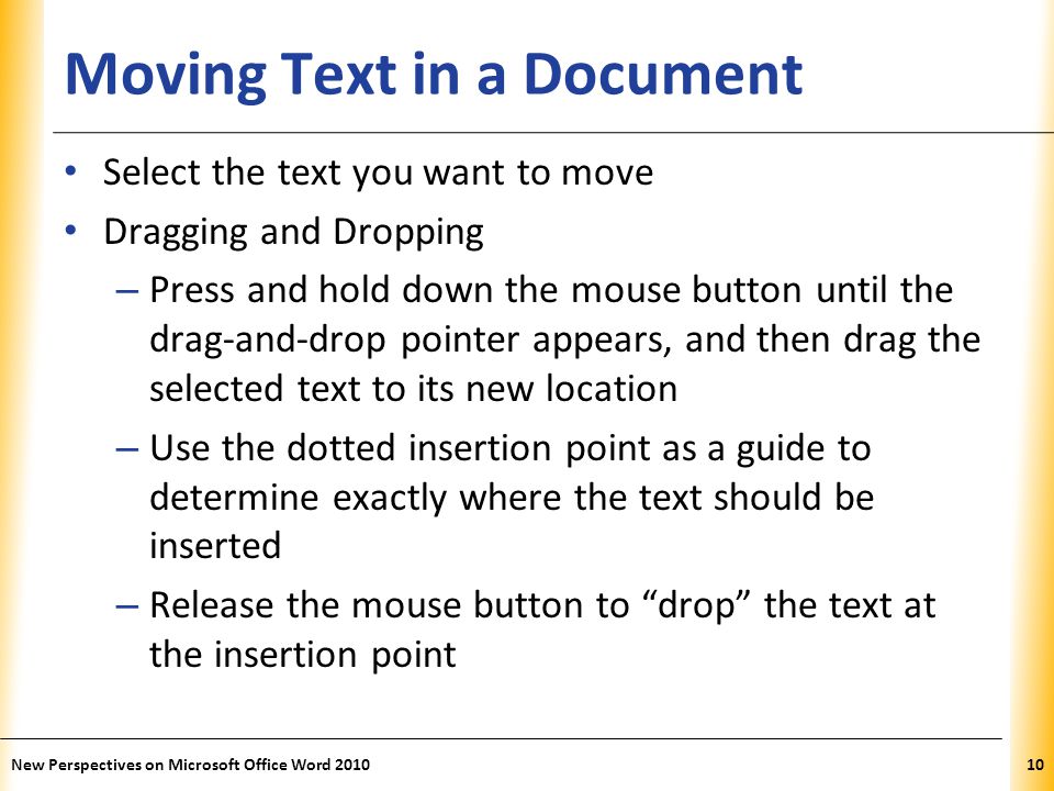 XP Moving Text in a Document Select the text you want to move Dragging and Dropping – Press and hold down the mouse button until the drag-and-drop pointer appears, and then drag the selected text to its new location – Use the dotted insertion point as a guide to determine exactly where the text should be inserted – Release the mouse button to drop the text at the insertion point New Perspectives on Microsoft Office Word