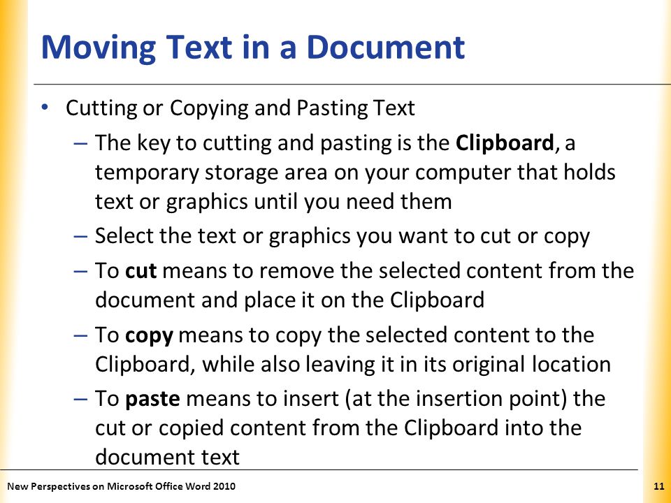 XP Moving Text in a Document Cutting or Copying and Pasting Text – The key to cutting and pasting is the Clipboard, a temporary storage area on your computer that holds text or graphics until you need them – Select the text or graphics you want to cut or copy – To cut means to remove the selected content from the document and place it on the Clipboard – To copy means to copy the selected content to the Clipboard, while also leaving it in its original location – To paste means to insert (at the insertion point) the cut or copied content from the Clipboard into the document text New Perspectives on Microsoft Office Word