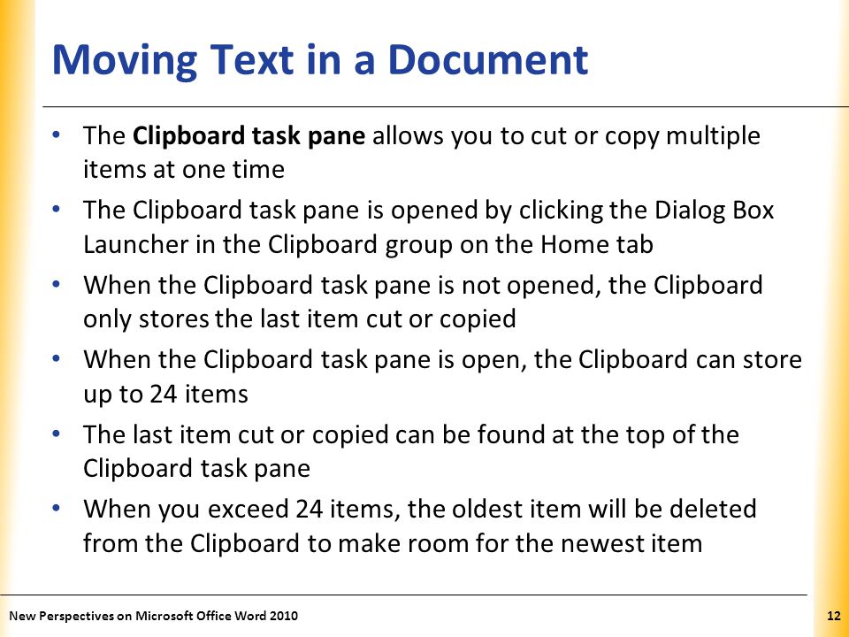 XP Moving Text in a Document The Clipboard task pane allows you to cut or copy multiple items at one time The Clipboard task pane is opened by clicking the Dialog Box Launcher in the Clipboard group on the Home tab When the Clipboard task pane is not opened, the Clipboard only stores the last item cut or copied When the Clipboard task pane is open, the Clipboard can store up to 24 items The last item cut or copied can be found at the top of the Clipboard task pane When you exceed 24 items, the oldest item will be deleted from the Clipboard to make room for the newest item New Perspectives on Microsoft Office Word