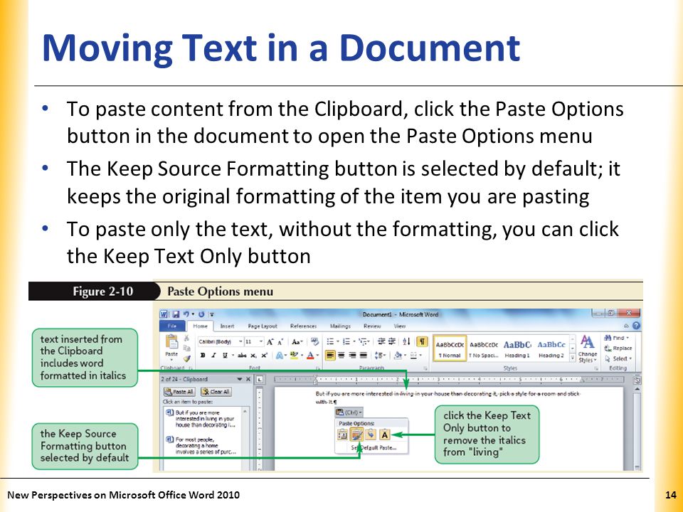 XP Moving Text in a Document To paste content from the Clipboard, click the Paste Options button in the document to open the Paste Options menu The Keep Source Formatting button is selected by default; it keeps the original formatting of the item you are pasting To paste only the text, without the formatting, you can click the Keep Text Only button New Perspectives on Microsoft Office Word