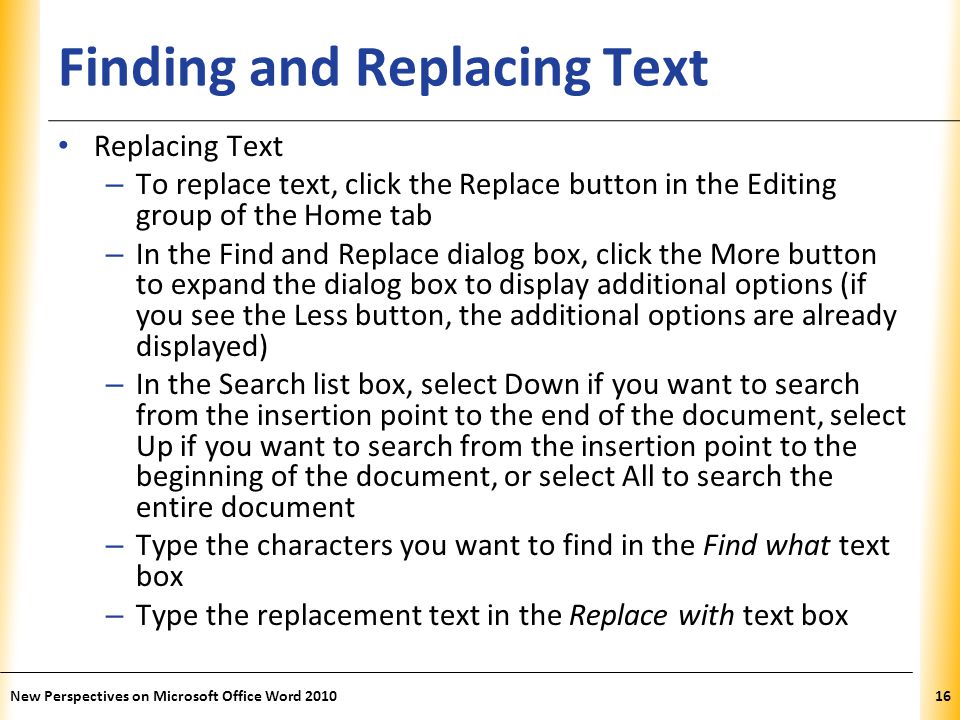 XP Finding and Replacing Text Replacing Text – To replace text, click the Replace button in the Editing group of the Home tab – In the Find and Replace dialog box, click the More button to expand the dialog box to display additional options (if you see the Less button, the additional options are already displayed) – In the Search list box, select Down if you want to search from the insertion point to the end of the document, select Up if you want to search from the insertion point to the beginning of the document, or select All to search the entire document – Type the characters you want to find in the Find what text box – Type the replacement text in the Replace with text box New Perspectives on Microsoft Office Word