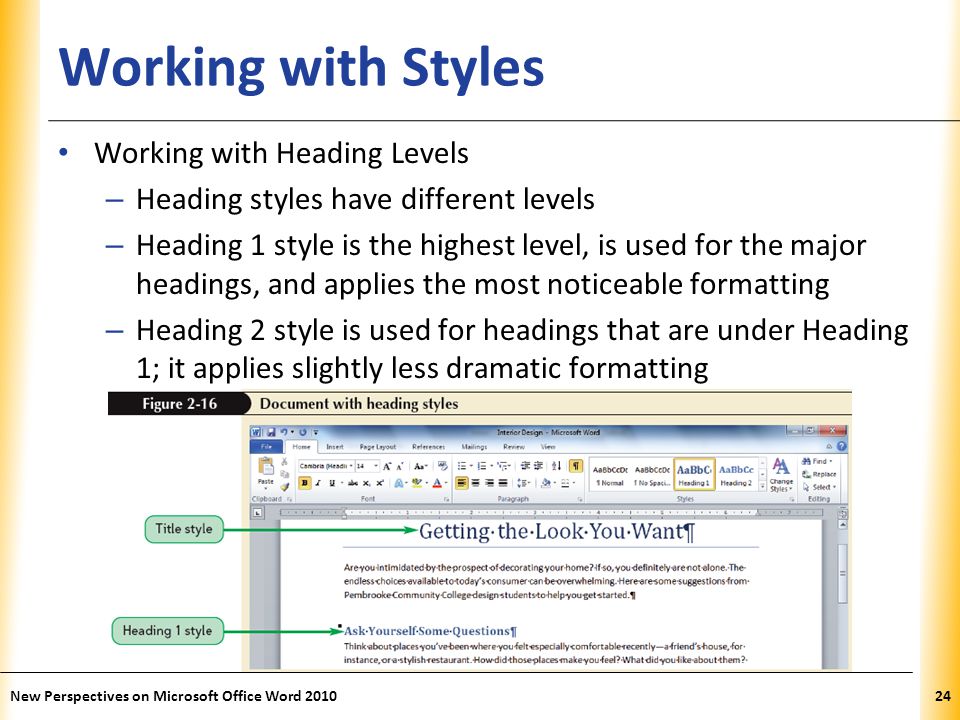 XP Working with Styles Working with Heading Levels – Heading styles have different levels – Heading 1 style is the highest level, is used for the major headings, and applies the most noticeable formatting – Heading 2 style is used for headings that are under Heading 1; it applies slightly less dramatic formatting New Perspectives on Microsoft Office Word