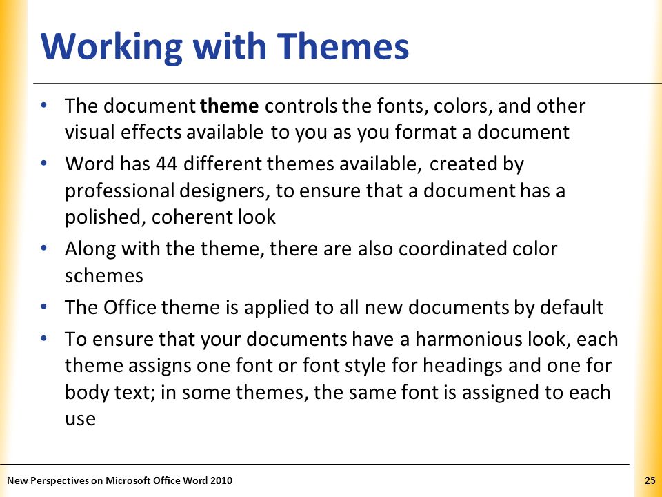 XP Working with Themes The document theme controls the fonts, colors, and other visual effects available to you as you format a document Word has 44 different themes available, created by professional designers, to ensure that a document has a polished, coherent look Along with the theme, there are also coordinated color schemes The Office theme is applied to all new documents by default To ensure that your documents have a harmonious look, each theme assigns one font or font style for headings and one for body text; in some themes, the same font is assigned to each use New Perspectives on Microsoft Office Word