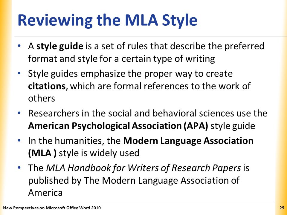 XP Reviewing the MLA Style A style guide is a set of rules that describe the preferred format and style for a certain type of writing Style guides emphasize the proper way to create citations, which are formal references to the work of others Researchers in the social and behavioral sciences use the American Psychological Association (APA) style guide In the humanities, the Modern Language Association (MLA ) style is widely used The MLA Handbook for Writers of Research Papers is published by The Modern Language Association of America New Perspectives on Microsoft Office Word