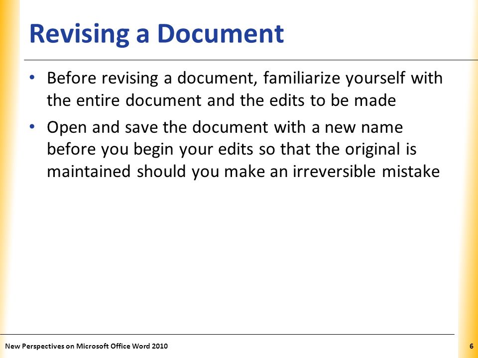 XP Revising a Document Before revising a document, familiarize yourself with the entire document and the edits to be made Open and save the document with a new name before you begin your edits so that the original is maintained should you make an irreversible mistake New Perspectives on Microsoft Office Word 20106