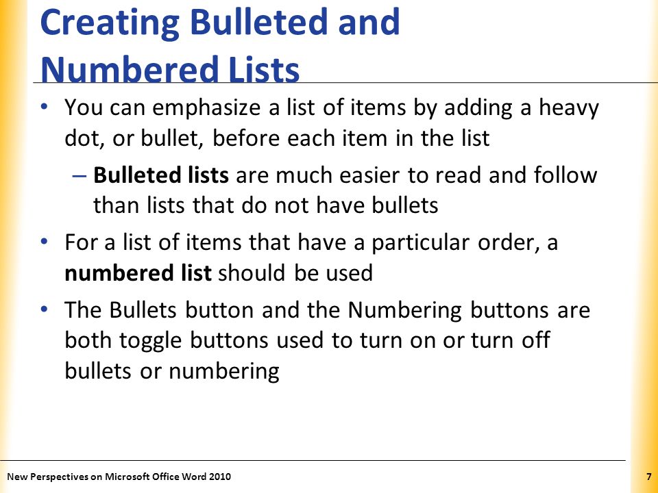 XP Creating Bulleted and Numbered Lists You can emphasize a list of items by adding a heavy dot, or bullet, before each item in the list – Bulleted lists are much easier to read and follow than lists that do not have bullets For a list of items that have a particular order, a numbered list should be used The Bullets button and the Numbering buttons are both toggle buttons used to turn on or turn off bullets or numbering New Perspectives on Microsoft Office Word 20107