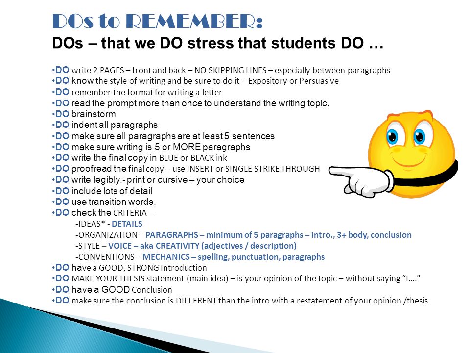 DOs to REMEMBER: DOs – that we DO stress that students DO … DO write 2 PAGES – front and back – NO SKIPPING LINES – especially between paragraphs DO know the style of writing and be sure to do it – Expository or Persuasive DO remember the format for writing a letter DO read the prompt more than once to understand the writing topic.