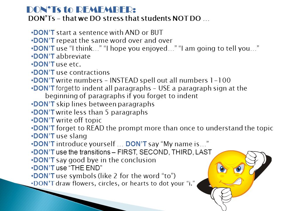 DON’Ts to REMEMBER: DON’Ts – that we DO stress that students NOT DO … DON’T start a sentence with AND or BUT DON’T repeat the same word over and over DON’T use I think… I hope you enjoyed… I am going to tell you… DON’T abbreviate DON’T use etc.