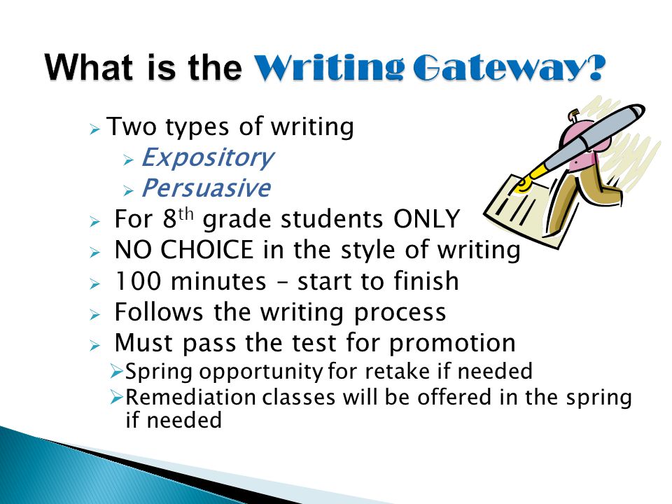  Two types of writing  Expository  Persuasive  For 8 th grade students ONLY  NO CHOICE in the style of writing  100 minutes – start to finish  Follows the writing process  Must pass the test for promotion  Spring opportunity for retake if needed  Remediation classes will be offered in the spring if needed