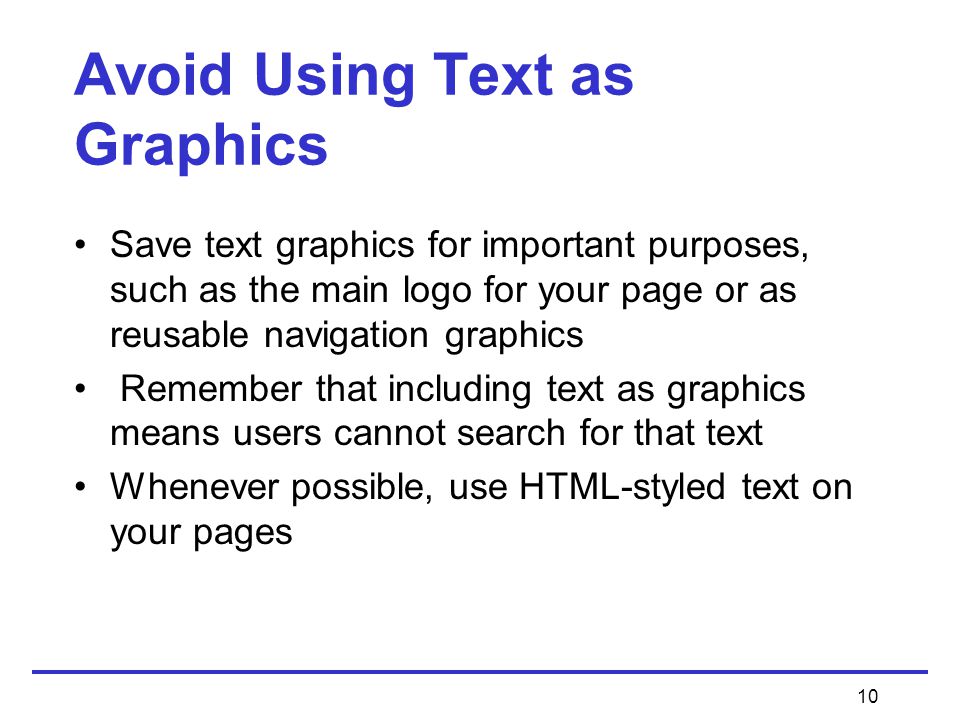 10 Avoid Using Text as Graphics Save text graphics for important purposes, such as the main logo for your page or as reusable navigation graphics Remember that including text as graphics means users cannot search for that text Whenever possible, use HTML-styled text on your pages