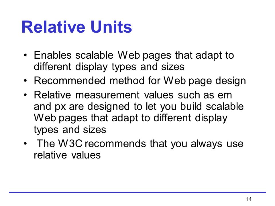 14 Enables scalable Web pages that adapt to different display types and sizes Recommended method for Web page design Relative measurement values such as em and px are designed to let you build scalable Web pages that adapt to different display types and sizes The W3C recommends that you always use relative values Relative Units
