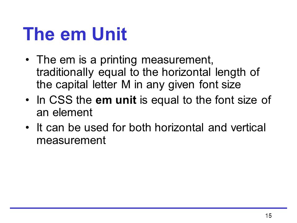 15 The em is a printing measurement, traditionally equal to the horizontal length of the capital letter M in any given font size In CSS the em unit is equal to the font size of an element It can be used for both horizontal and vertical measurement The em Unit