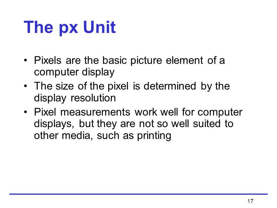 17 The px Unit Pixels are the basic picture element of a computer display The size of the pixel is determined by the display resolution Pixel measurements work well for computer displays, but they are not so well suited to other media, such as printing