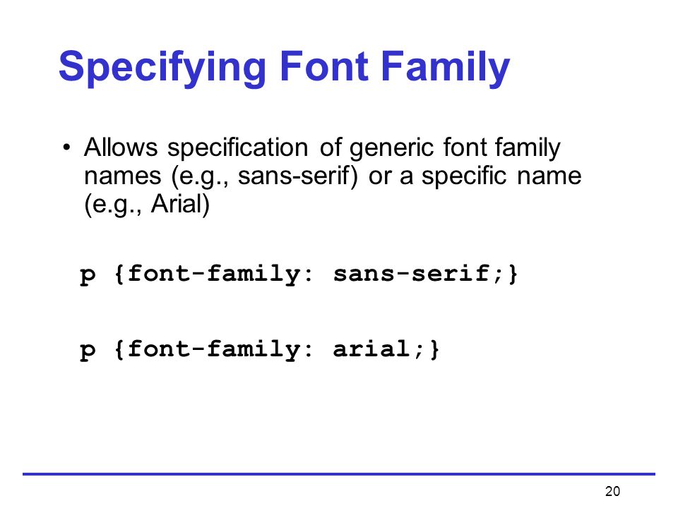 20 Specifying Font Family Allows specification of generic font family names (e.g., sans-serif) or a specific name (e.g., Arial) p {font-family: sans-serif;} p {font-family: arial;}