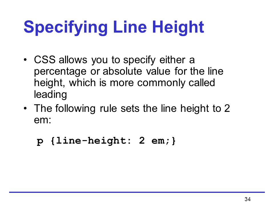 34 Specifying Line Height CSS allows you to specify either a percentage or absolute value for the line height, which is more commonly called leading The following rule sets the line height to 2 em: p {line-height: 2 em;}