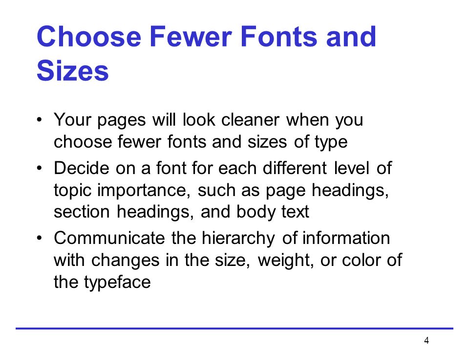 4 Choose Fewer Fonts and Sizes Your pages will look cleaner when you choose fewer fonts and sizes of type Decide on a font for each different level of topic importance, such as page headings, section headings, and body text Communicate the hierarchy of information with changes in the size, weight, or color of the typeface