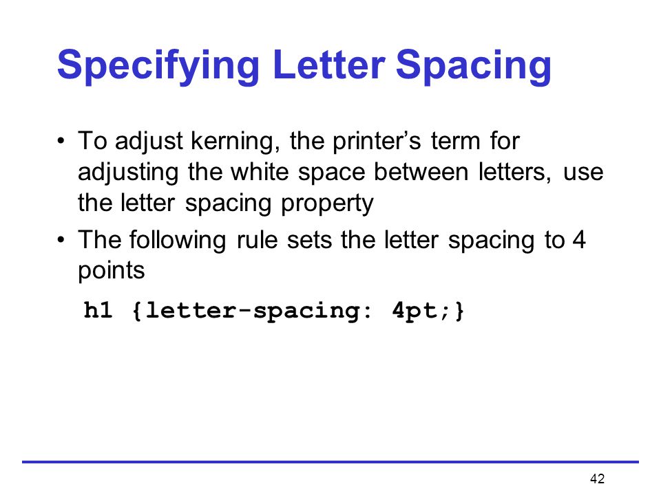 42 Specifying Letter Spacing To adjust kerning, the printer’s term for adjusting the white space between letters, use the letter spacing property The following rule sets the letter spacing to 4 points h1 {letter-spacing: 4pt;}