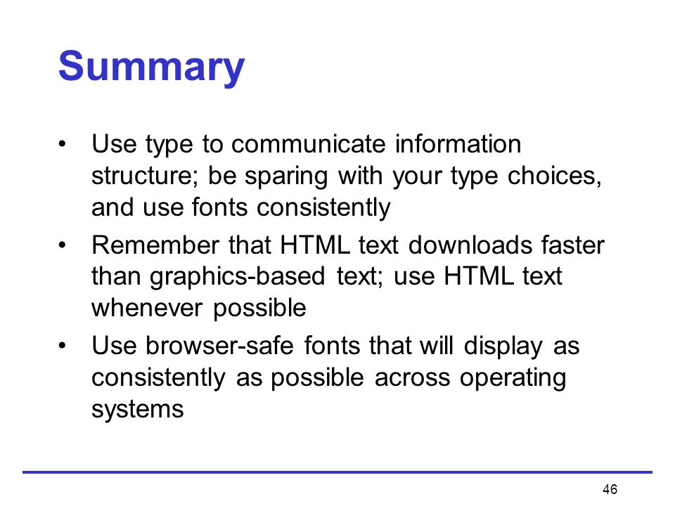 46 Summary Use type to communicate information structure; be sparing with your type choices, and use fonts consistently Remember that HTML text downloads faster than graphics-based text; use HTML text whenever possible Use browser-safe fonts that will display as consistently as possible across operating systems