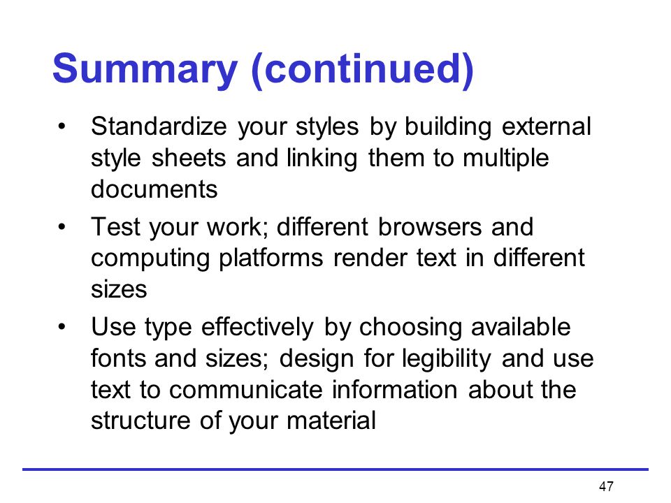 47 Summary (continued) Standardize your styles by building external style sheets and linking them to multiple documents Test your work; different browsers and computing platforms render text in different sizes Use type effectively by choosing available fonts and sizes; design for legibility and use text to communicate information about the structure of your material