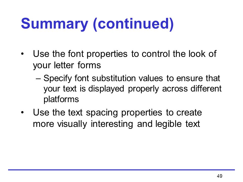 49 Summary (continued) Use the font properties to control the look of your letter forms –Specify font substitution values to ensure that your text is displayed properly across different platforms Use the text spacing properties to create more visually interesting and legible text
