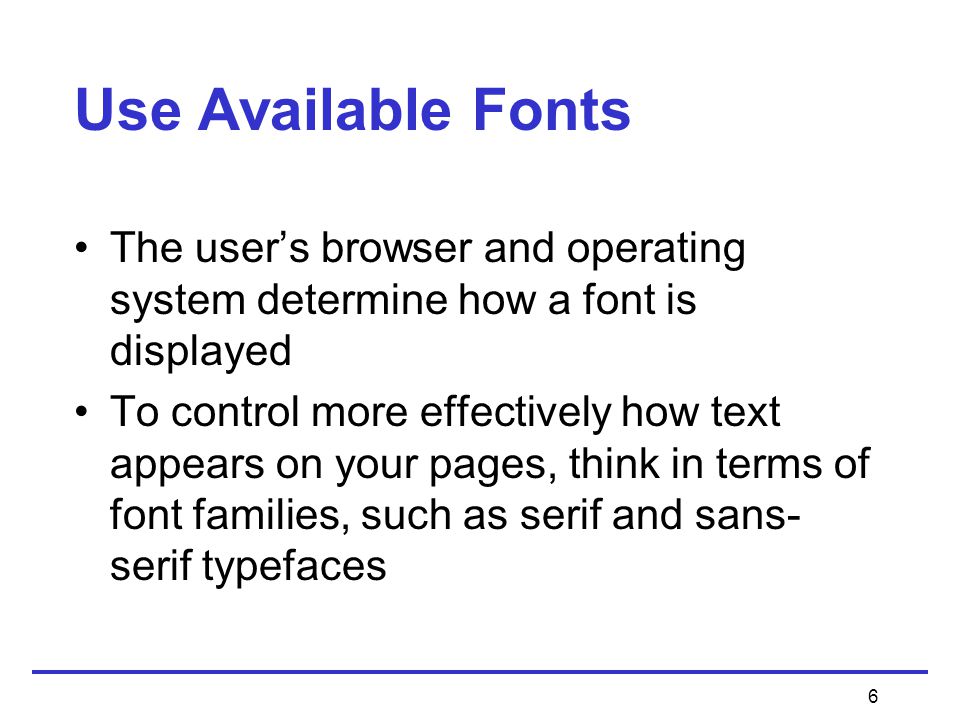 6 Use Available Fonts The user’s browser and operating system determine how a font is displayed To control more effectively how text appears on your pages, think in terms of font families, such as serif and sans- serif typefaces