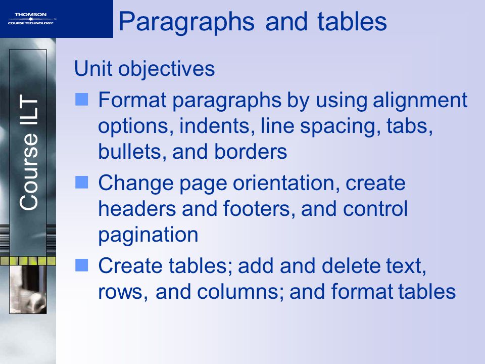 Course ILT Paragraphs and tables Unit objectives Format paragraphs by using alignment options, indents, line spacing, tabs, bullets, and borders Change page orientation, create headers and footers, and control pagination Create tables; add and delete text, rows, and columns; and format tables