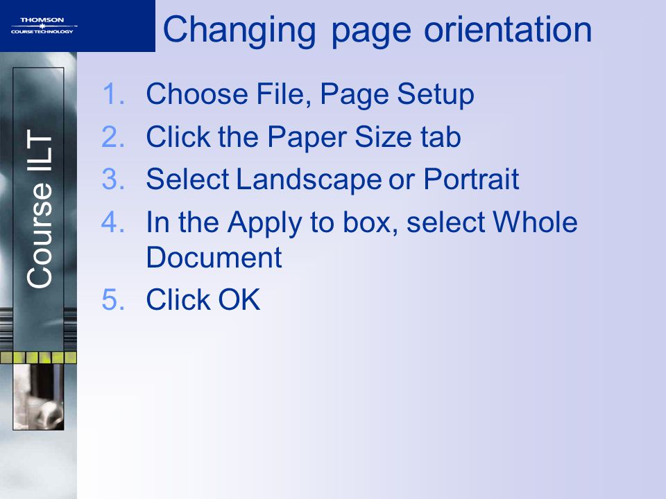 Course ILT Changing page orientation 1.Choose File, Page Setup 2.Click the Paper Size tab 3.Select Landscape or Portrait 4.In the Apply to box, select Whole Document 5.Click OK