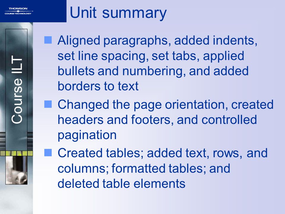 Course ILT Unit summary Aligned paragraphs, added indents, set line spacing, set tabs, applied bullets and numbering, and added borders to text Changed the page orientation, created headers and footers, and controlled pagination Created tables; added text, rows, and columns; formatted tables; and deleted table elements