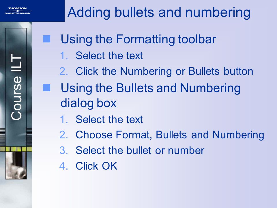 Course ILT Adding bullets and numbering Using the Formatting toolbar 1.Select the text 2.Click the Numbering or Bullets button Using the Bullets and Numbering dialog box 1.Select the text 2.Choose Format, Bullets and Numbering 3.Select the bullet or number 4.Click OK