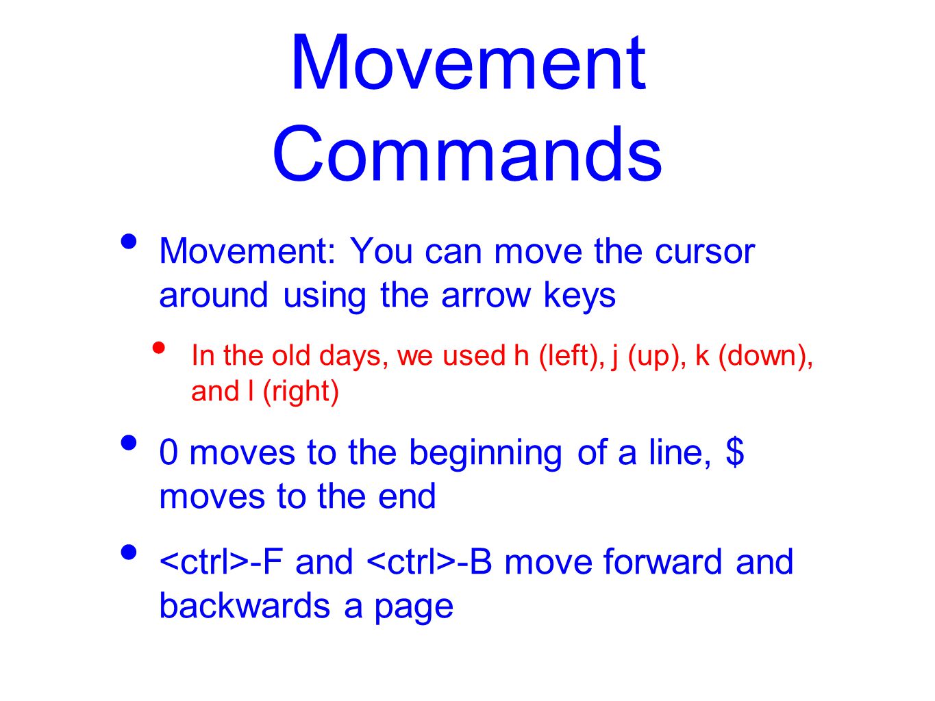 Movement Commands Movement: You can move the cursor around using the arrow keys In the old days, we used h (left), j (up), k (down), and l (right) 0 moves to the beginning of a line, $ moves to the end -F and -B move forward and backwards a page