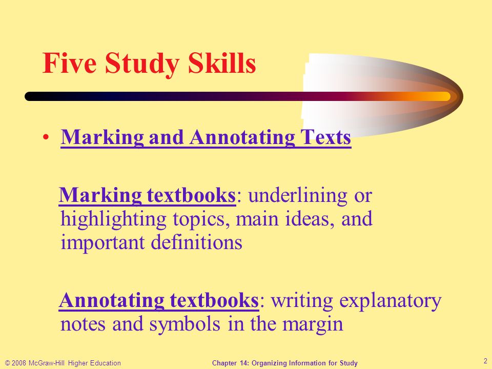 © 2008 McGraw-Hill Higher EducationChapter 14: Organizing Information for Study 2 Five Study Skills Marking and Annotating Texts Marking textbooks: underlining or highlighting topics, main ideas, and important definitions Annotating textbooks: writing explanatory notes and symbols in the margin