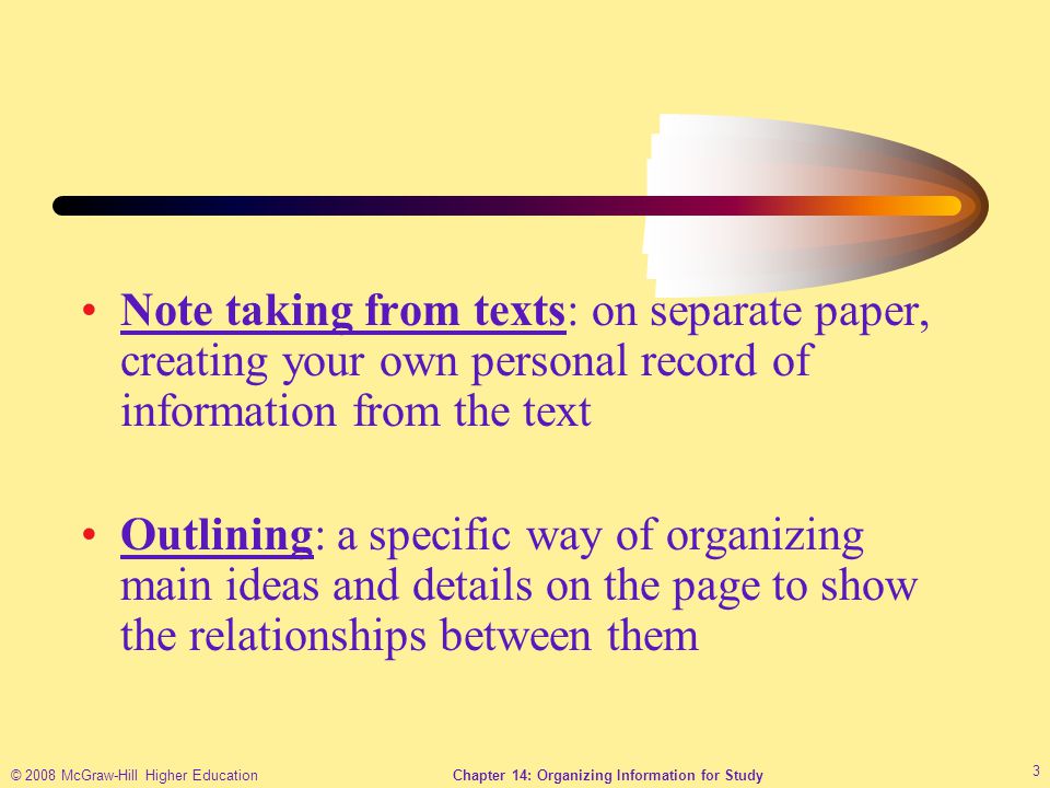 © 2008 McGraw-Hill Higher EducationChapter 14: Organizing Information for Study 3 Note taking from texts: on separate paper, creating your own personal record of information from the text Outlining: a specific way of organizing main ideas and details on the page to show the relationships between them