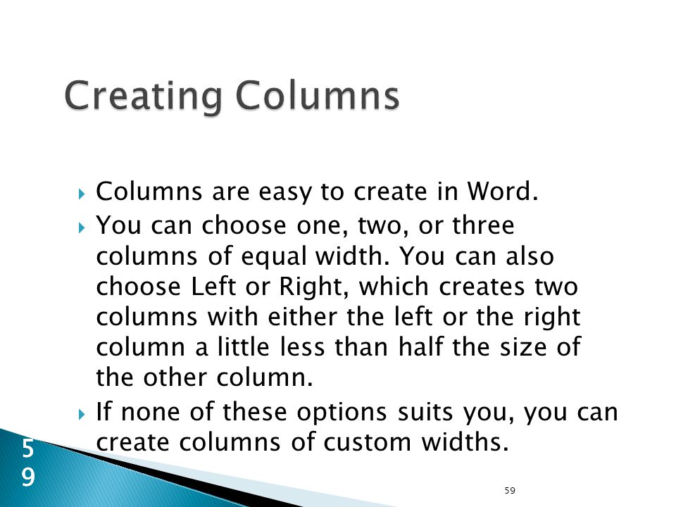  Columns are easy to create in Word.  You can choose one, two, or three columns of equal width.