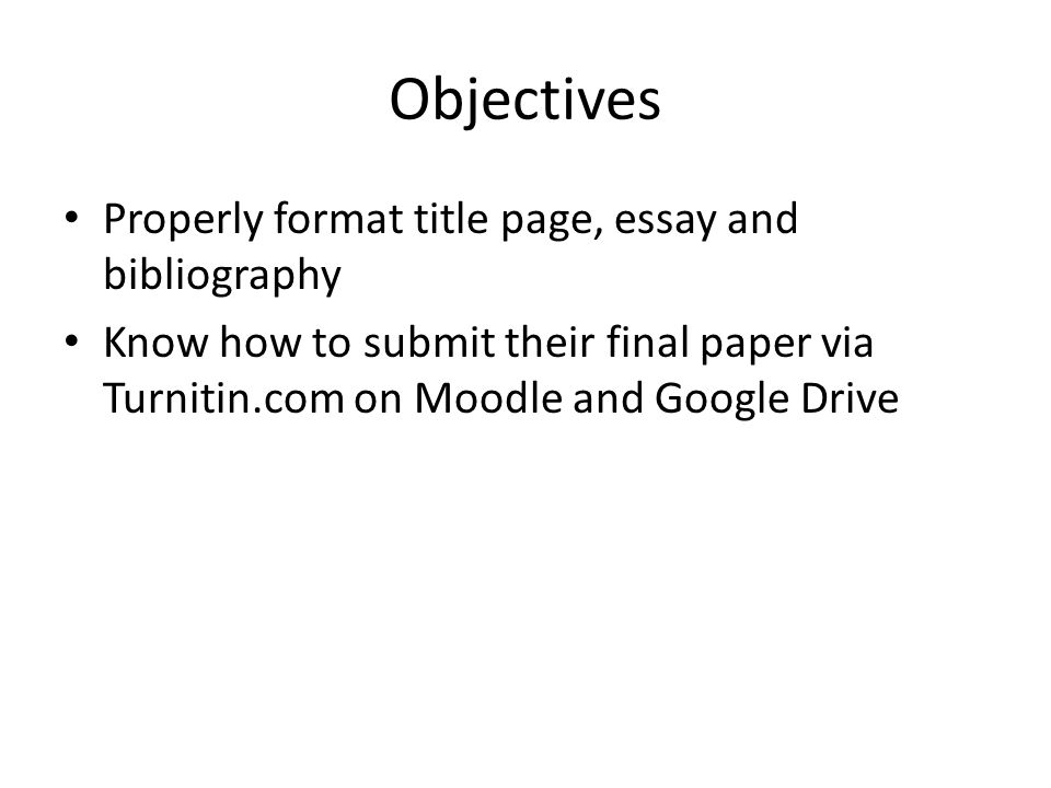 Objectives Properly format title page, essay and bibliography Know how to submit their final paper via Turnitin.com on Moodle and Google Drive
