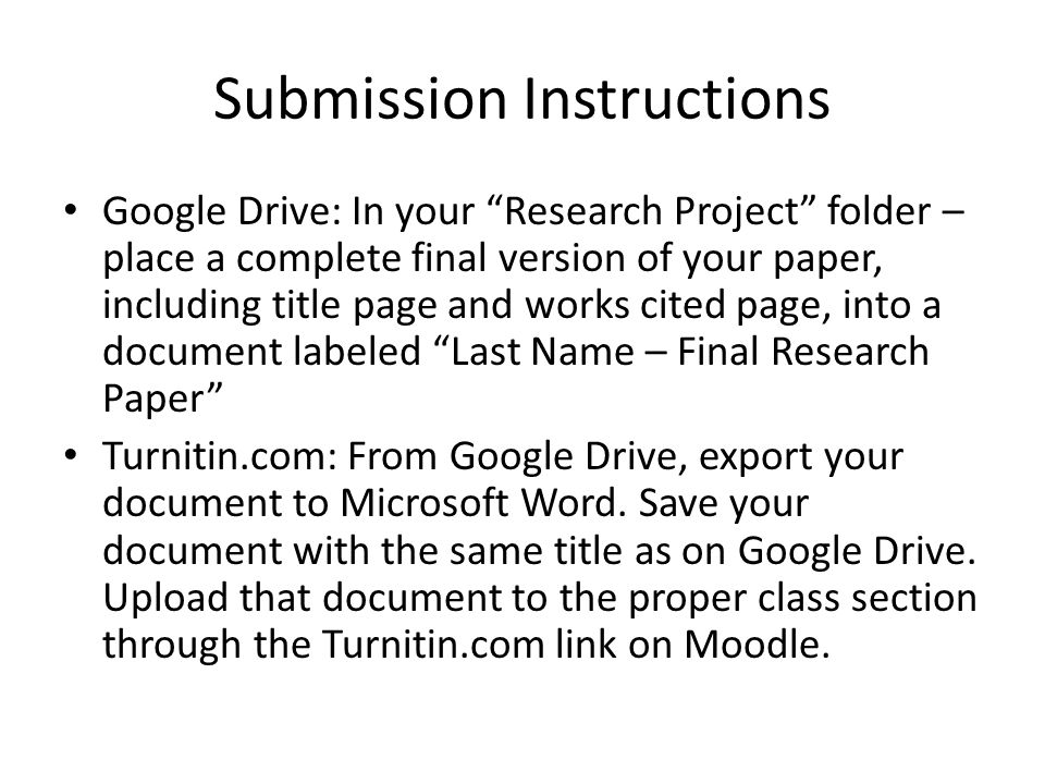 Submission Instructions Google Drive: In your Research Project folder – place a complete final version of your paper, including title page and works cited page, into a document labeled Last Name – Final Research Paper Turnitin.com: From Google Drive, export your document to Microsoft Word.