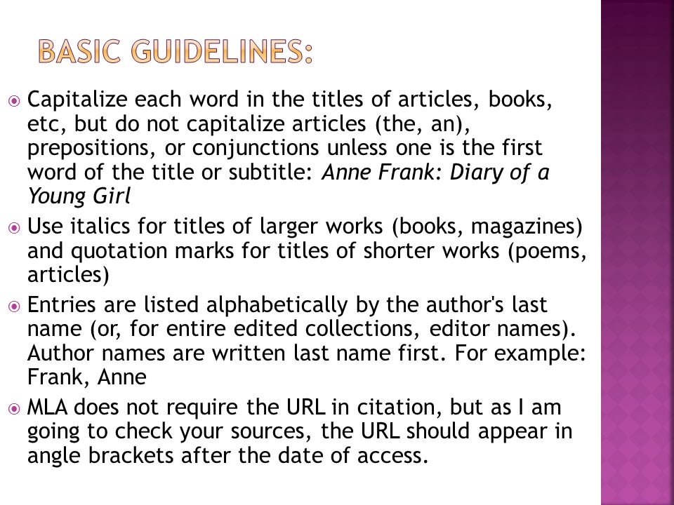  Capitalize each word in the titles of articles, books, etc, but do not capitalize articles (the, an), prepositions, or conjunctions unless one is the first word of the title or subtitle: Anne Frank: Diary of a Young Girl  Use italics for titles of larger works (books, magazines) and quotation marks for titles of shorter works (poems, articles)  Entries are listed alphabetically by the author s last name (or, for entire edited collections, editor names).