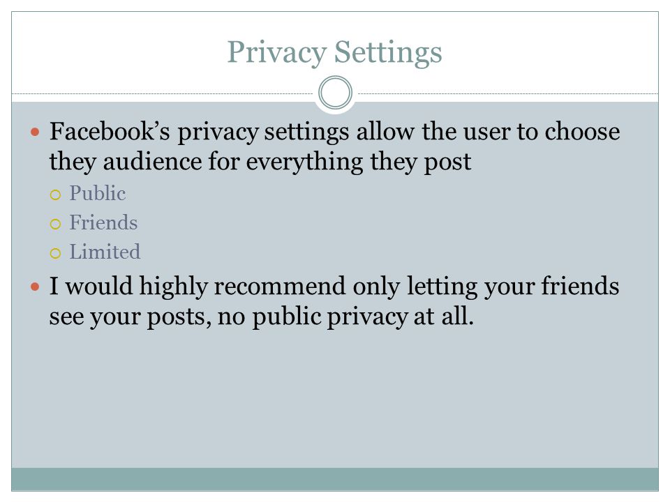 Privacy Settings Facebook’s privacy settings allow the user to choose they audience for everything they post  Public  Friends  Limited I would highly recommend only letting your friends see your posts, no public privacy at all.