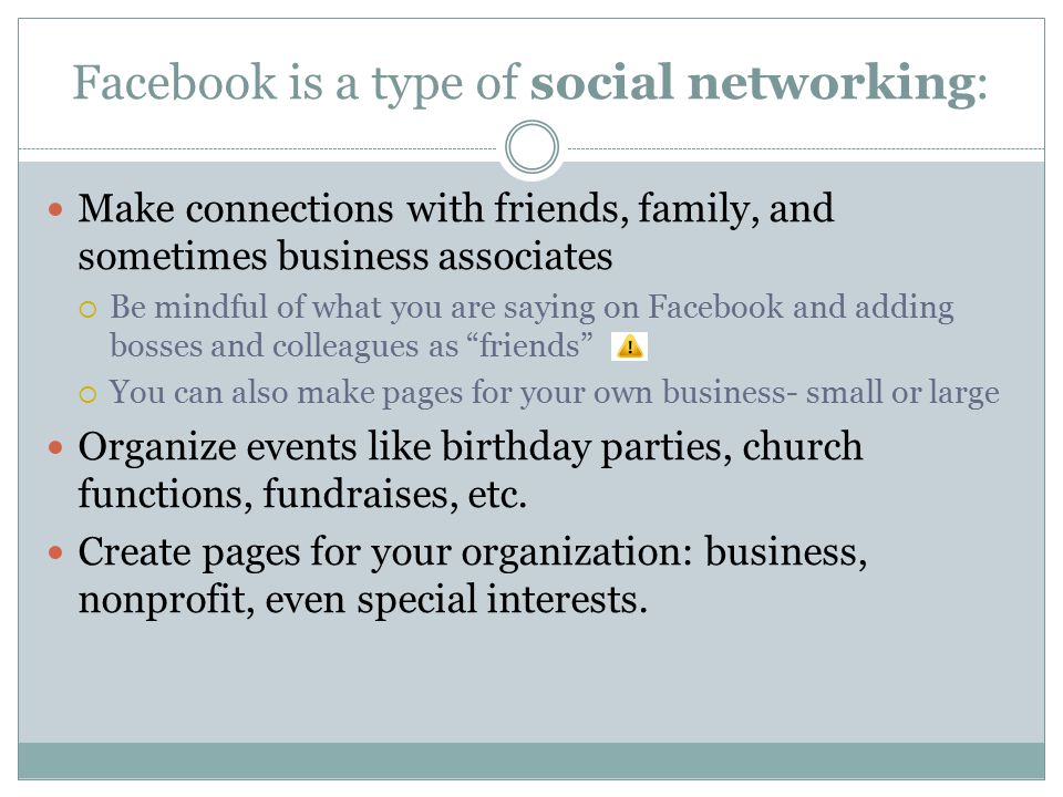 Facebook is a type of social networking: Make connections with friends, family, and sometimes business associates  Be mindful of what you are saying on Facebook and adding bosses and colleagues as friends  You can also make pages for your own business- small or large Organize events like birthday parties, church functions, fundraises, etc.