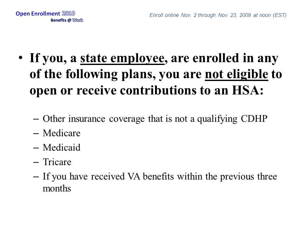 If you, a state employee, are enrolled in any of the following plans, you are not eligible to open or receive contributions to an HSA: – Other insurance coverage that is not a qualifying CDHP – Medicare – Medicaid – Tricare – If you have received VA benefits within the previous three months Enroll online Nov.