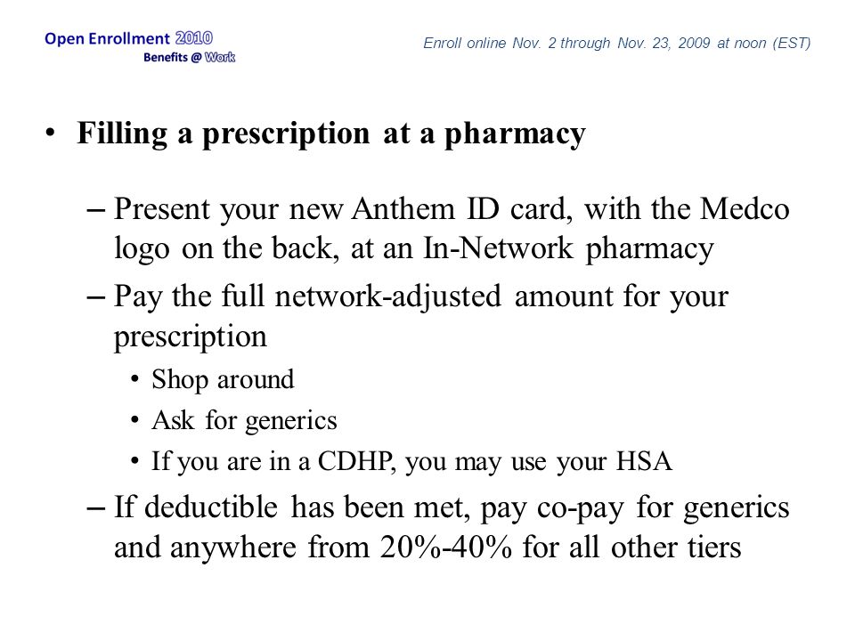 Filling a prescription at a pharmacy – Present your new Anthem ID card, with the Medco logo on the back, at an In-Network pharmacy – Pay the full network-adjusted amount for your prescription Shop around Ask for generics If you are in a CDHP, you may use your HSA – If deductible has been met, pay co-pay for generics and anywhere from 20%-40% for all other tiers Enroll online Nov.