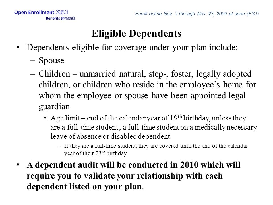 Eligible Dependents Dependents eligible for coverage under your plan include: – Spouse – Children – unmarried natural, step-, foster, legally adopted children, or children who reside in the employee’s home for whom the employee or spouse have been appointed legal guardian Age limit – end of the calendar year of 19 th birthday, unless they are a full-time student, a full-time student on a medically necessary leave of absence or disabled dependent – If they are a full-time student, they are covered until the end of the calendar year of their 23 rd birthday A dependent audit will be conducted in 2010 which will require you to validate your relationship with each dependent listed on your plan.
