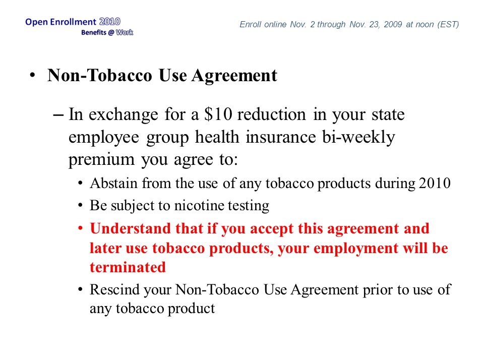 Non-Tobacco Use Agreement – In exchange for a $10 reduction in your state employee group health insurance bi-weekly premium you agree to: Abstain from the use of any tobacco products during 2010 Be subject to nicotine testing Understand that if you accept this agreement and later use tobacco products, your employment will be terminated Rescind your Non-Tobacco Use Agreement prior to use of any tobacco product Enroll online Nov.
