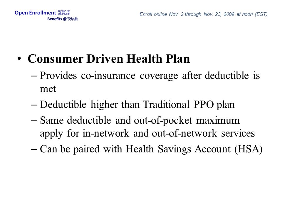 Consumer Driven Health Plan – Provides co-insurance coverage after deductible is met – Deductible higher than Traditional PPO plan – Same deductible and out-of-pocket maximum apply for in-network and out-of-network services – Can be paired with Health Savings Account (HSA) Enroll online Nov.