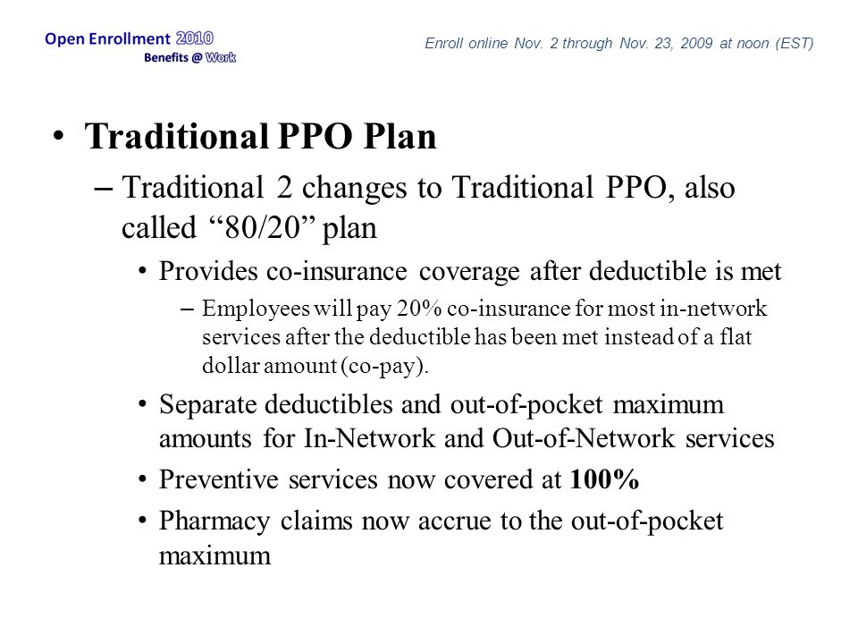 Traditional PPO Plan – Traditional 2 changes to Traditional PPO, also called 80/20 plan Provides co-insurance coverage after deductible is met – Employees will pay 20% co-insurance for most in-network services after the deductible has been met instead of a flat dollar amount (co-pay).