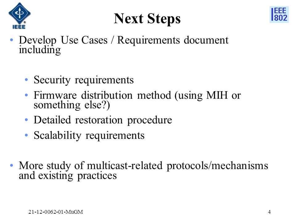 Next Steps MuGM4 Develop Use Cases / Requirements document including Security requirements Firmware distribution method (using MIH or something else ) Detailed restoration procedure Scalability requirements More study of multicast-related protocols/mechanisms and existing practices