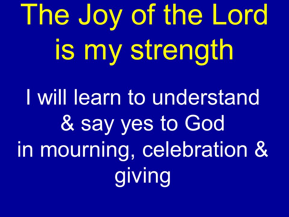 The Joy of the Lord is my strength I will learn to understand & say yes to God in mourning, celebration & giving